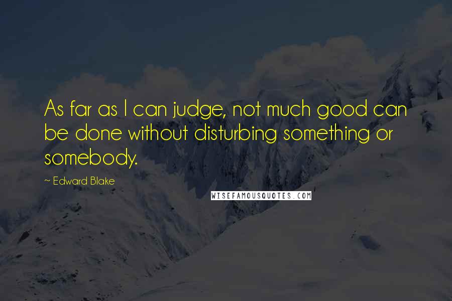 Edward Blake quotes: As far as I can judge, not much good can be done without disturbing something or somebody.