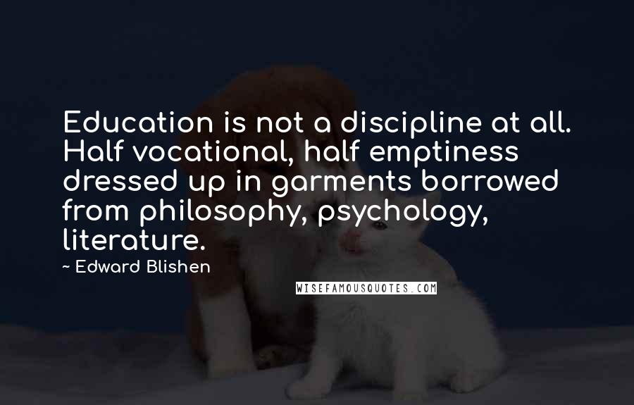 Edward Blishen quotes: Education is not a discipline at all. Half vocational, half emptiness dressed up in garments borrowed from philosophy, psychology, literature.