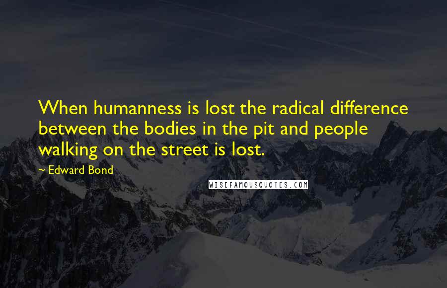 Edward Bond quotes: When humanness is lost the radical difference between the bodies in the pit and people walking on the street is lost.