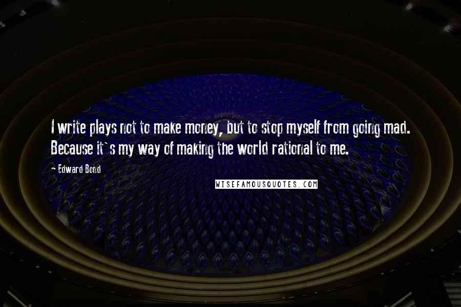Edward Bond quotes: I write plays not to make money, but to stop myself from going mad. Because it's my way of making the world rational to me.