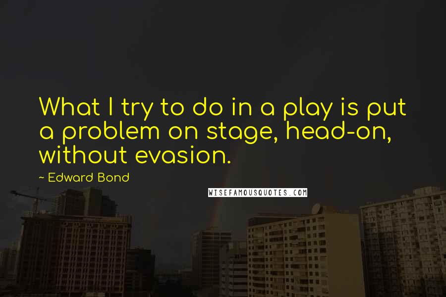 Edward Bond quotes: What I try to do in a play is put a problem on stage, head-on, without evasion.