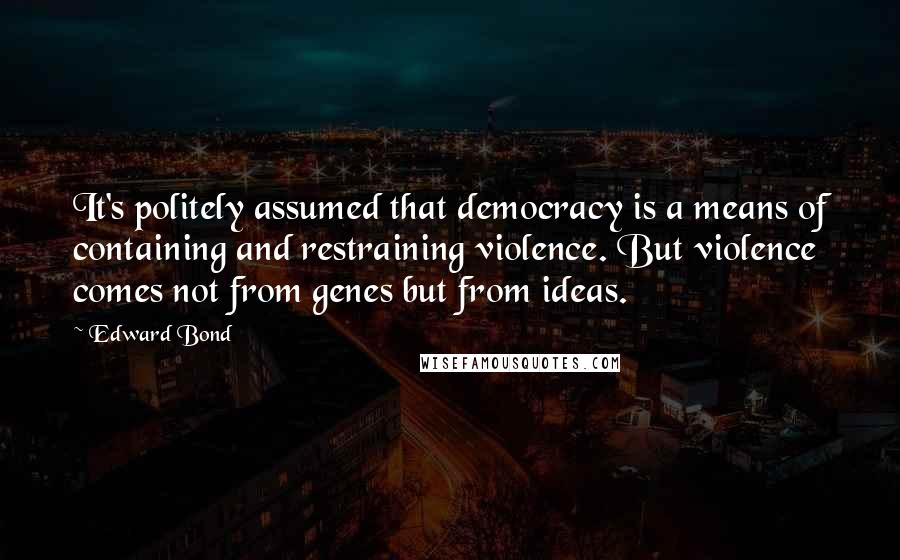 Edward Bond quotes: It's politely assumed that democracy is a means of containing and restraining violence. But violence comes not from genes but from ideas.