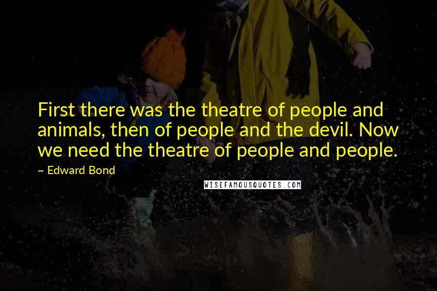 Edward Bond quotes: First there was the theatre of people and animals, then of people and the devil. Now we need the theatre of people and people.