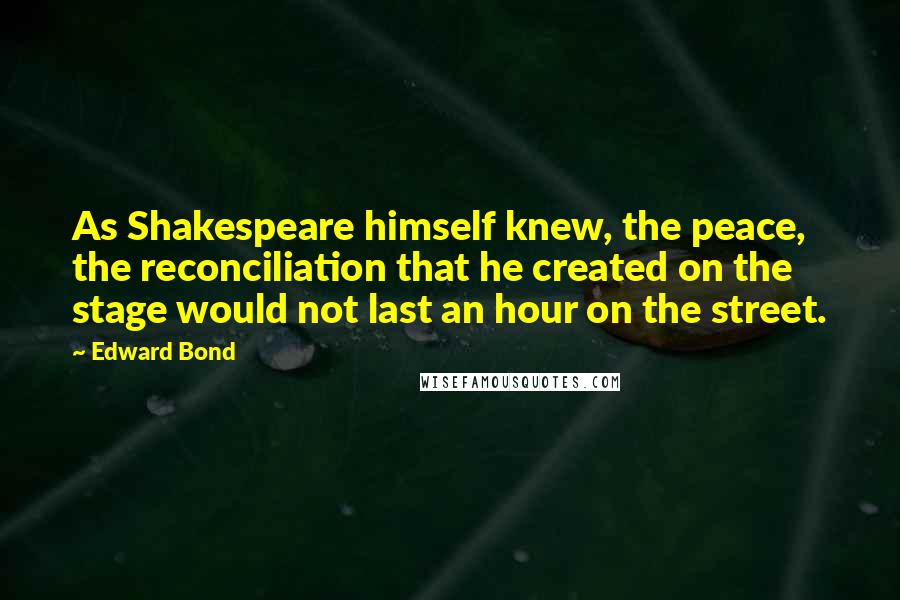 Edward Bond quotes: As Shakespeare himself knew, the peace, the reconciliation that he created on the stage would not last an hour on the street.