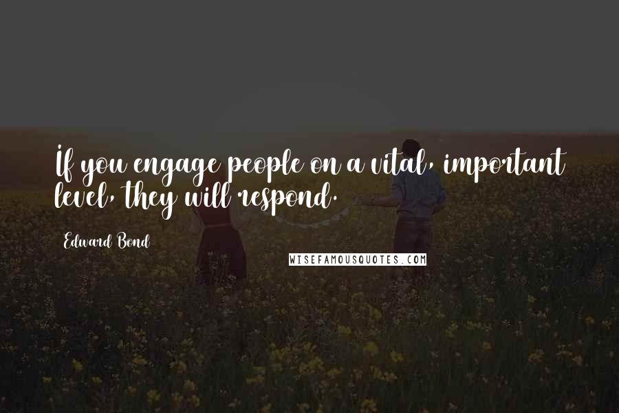 Edward Bond quotes: If you engage people on a vital, important level, they will respond.