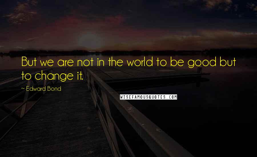 Edward Bond quotes: But we are not in the world to be good but to change it.