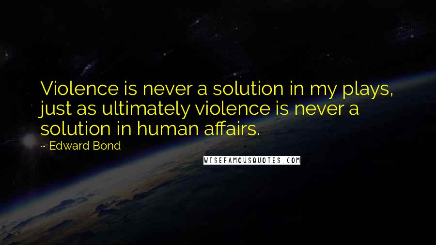 Edward Bond quotes: Violence is never a solution in my plays, just as ultimately violence is never a solution in human affairs.