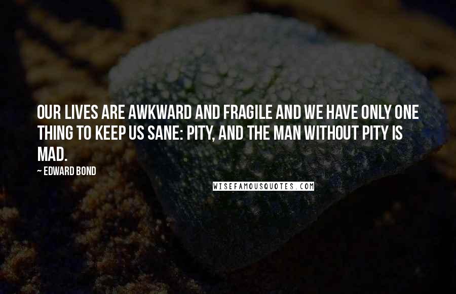 Edward Bond quotes: Our lives are awkward and fragile and we have only one thing to keep us sane: pity, and the man without pity is mad.