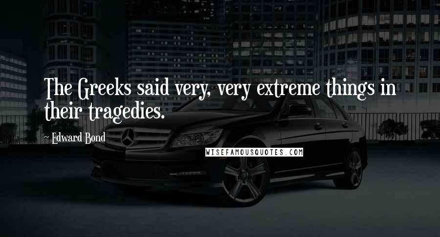 Edward Bond quotes: The Greeks said very, very extreme things in their tragedies.