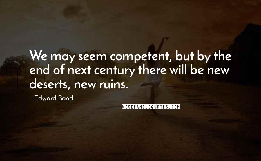 Edward Bond quotes: We may seem competent, but by the end of next century there will be new deserts, new ruins.