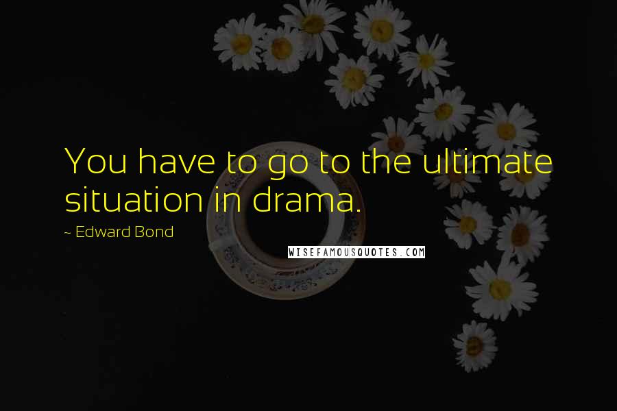 Edward Bond quotes: You have to go to the ultimate situation in drama.