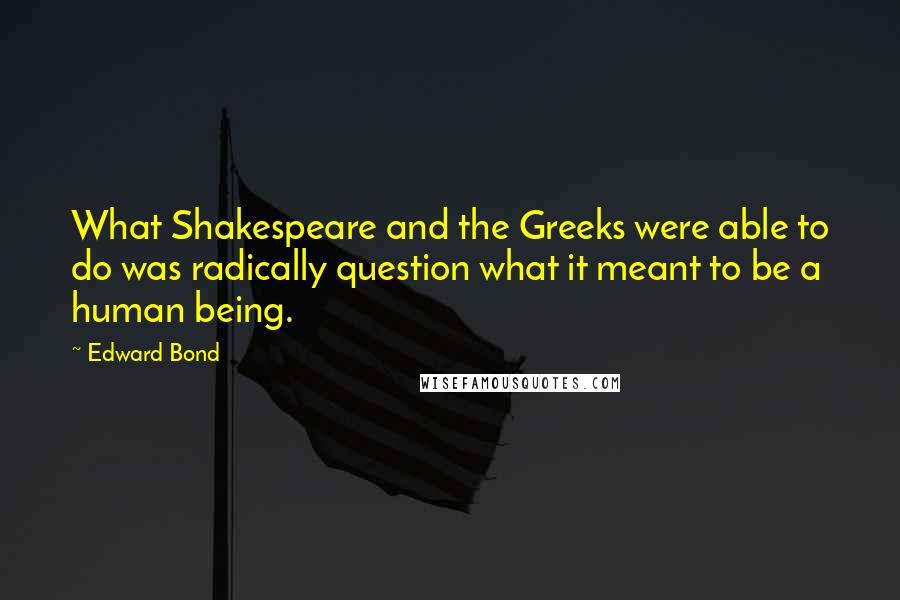 Edward Bond quotes: What Shakespeare and the Greeks were able to do was radically question what it meant to be a human being.