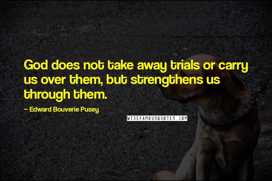 Edward Bouverie Pusey quotes: God does not take away trials or carry us over them, but strengthens us through them.