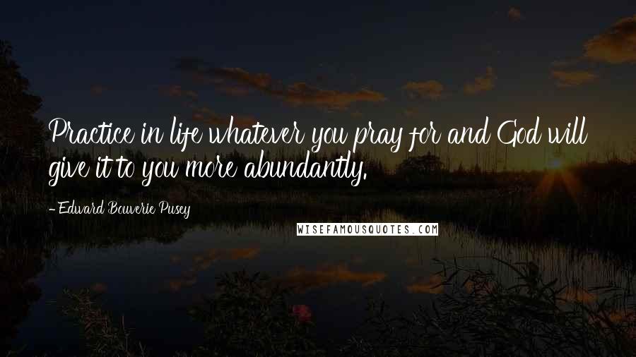 Edward Bouverie Pusey quotes: Practice in life whatever you pray for and God will give it to you more abundantly.