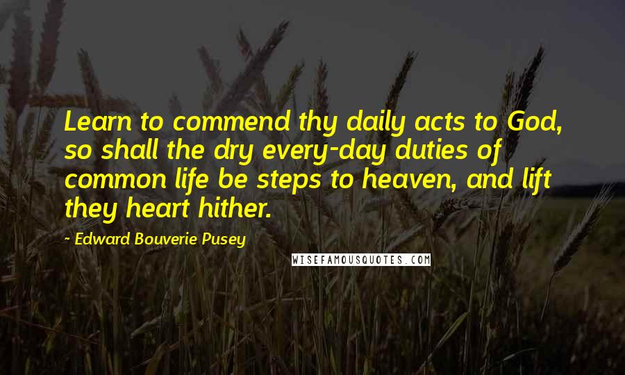 Edward Bouverie Pusey quotes: Learn to commend thy daily acts to God, so shall the dry every-day duties of common life be steps to heaven, and lift they heart hither. Edward Bouverie Pusey quotes: Learn to commend thy daily acts to God, so shall the dry every-day duties of common life be steps to heaven, and lift they heart hither.
