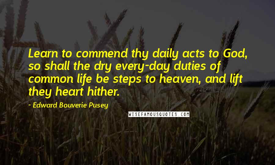 Edward Bouverie Pusey quotes: Learn to commend thy daily acts to God, so shall the dry every-day duties of common life be steps to heaven, and lift they heart hither.