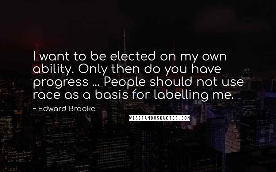 Edward Brooke quotes: I want to be elected on my own ability. Only then do you have progress ... People should not use race as a basis for labelling me.