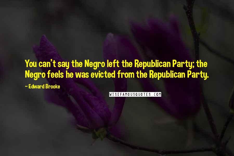 Edward Brooke quotes: You can't say the Negro left the Republican Party; the Negro feels he was evicted from the Republican Party.