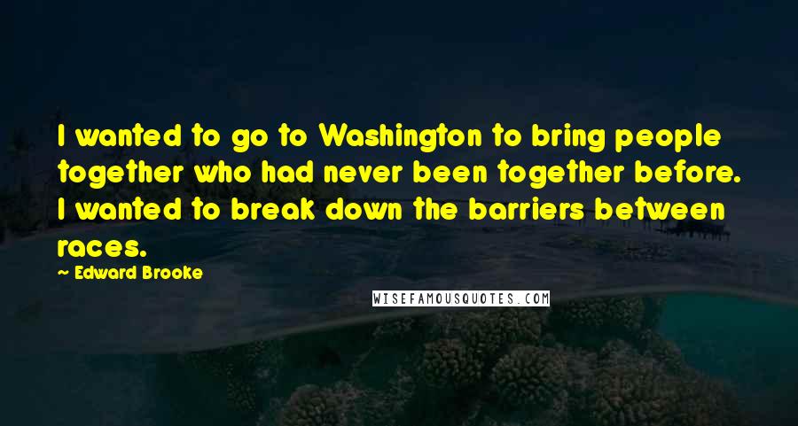 Edward Brooke quotes: I wanted to go to Washington to bring people together who had never been together before. I wanted to break down the barriers between races.