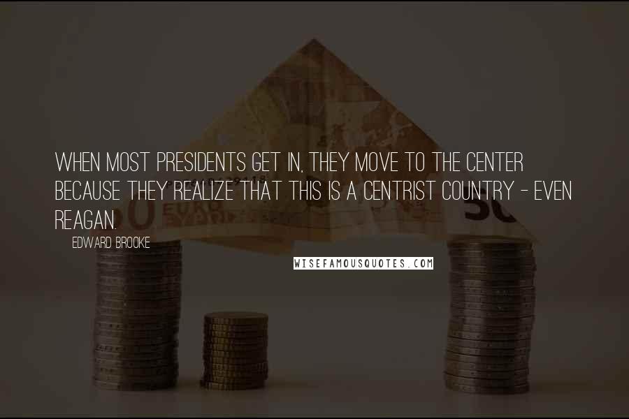 Edward Brooke quotes: When most presidents get in, they move to the center because they realize that this is a centrist country - even Reagan.