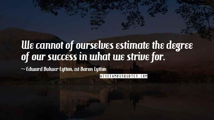 Edward Bulwer-Lytton, 1st Baron Lytton quotes: We cannot of ourselves estimate the degree of our success in what we strive for.
