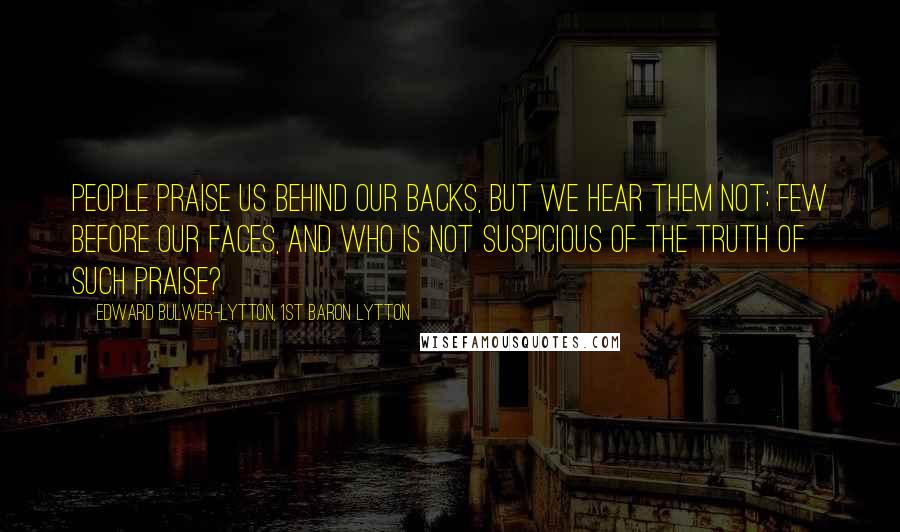 Edward Bulwer-Lytton, 1st Baron Lytton quotes: People praise us behind our backs, but we hear them not; few before our faces, and who is not suspicious of the truth of such praise?