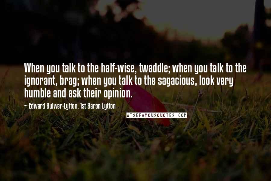 Edward Bulwer-Lytton, 1st Baron Lytton quotes: When you talk to the half-wise, twaddle; when you talk to the ignorant, brag; when you talk to the sagacious, look very humble and ask their opinion.