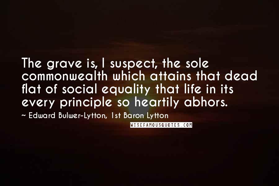 Edward Bulwer-Lytton, 1st Baron Lytton quotes: The grave is, I suspect, the sole commonwealth which attains that dead flat of social equality that life in its every principle so heartily abhors.