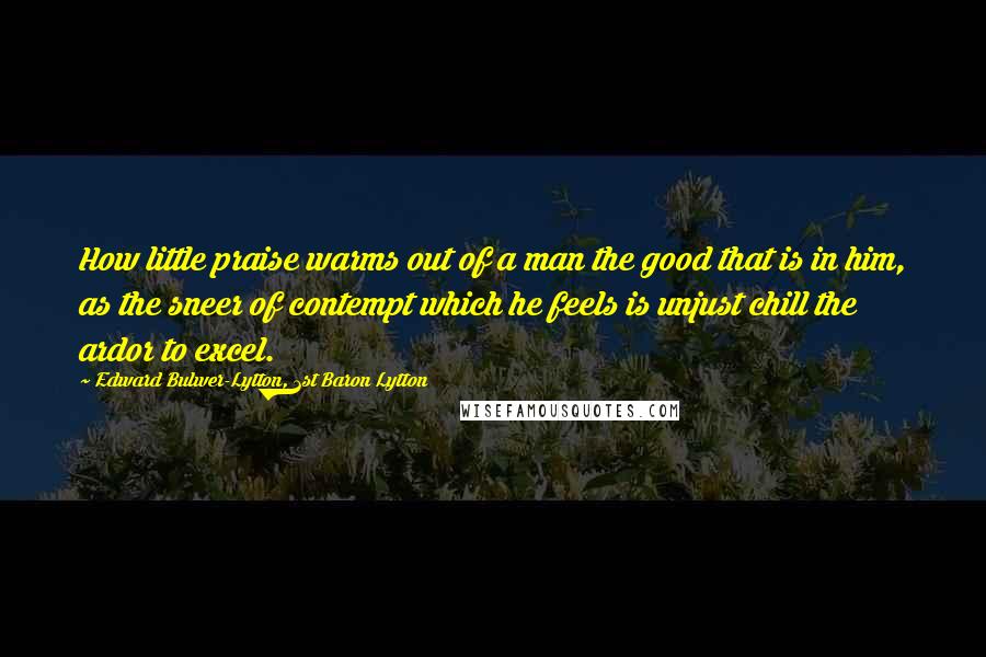 Edward Bulwer-Lytton, 1st Baron Lytton quotes: How little praise warms out of a man the good that is in him, as the sneer of contempt which he feels is unjust chill the ardor to excel.