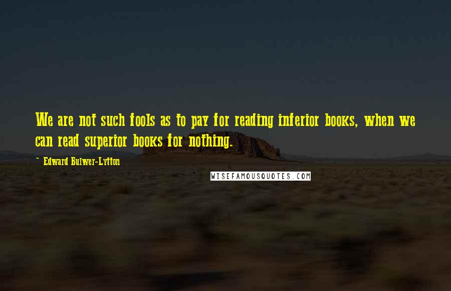 Edward Bulwer-Lytton quotes: We are not such fools as to pay for reading inferior books, when we can read superior books for nothing. Edward Bulwer-Lytton quotes: We are not such fools as to pay for reading inferior books, when we can read superior books for nothing.