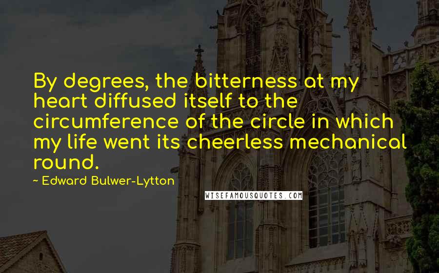 Edward Bulwer-Lytton quotes: By degrees, the bitterness at my heart diffused itself to the circumference of the circle in which my life went its cheerless mechanical round. Edward Bulwer-Lytton quotes: By degrees, the bitterness at my heart diffused itself to the circumference of the circle in which my life went its cheerless mechanical round.
