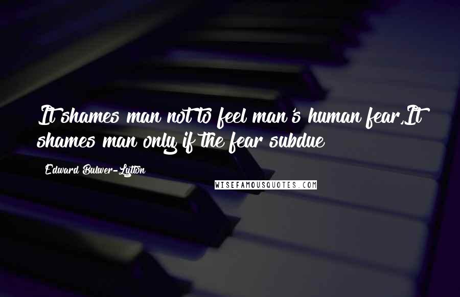 Edward Bulwer-Lytton quotes: It shames man not to feel man's human fear,It shames man only if the fear subdue