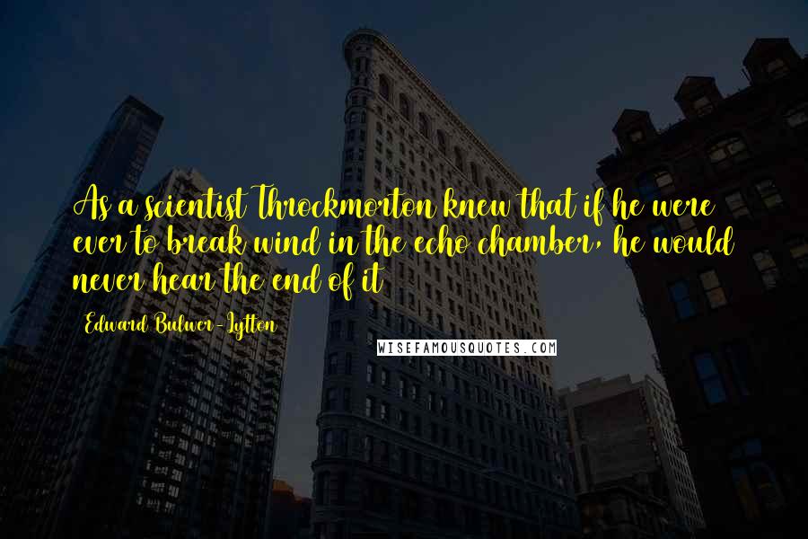 Edward Bulwer-Lytton quotes: As a scientist Throckmorton knew that if he were ever to break wind in the echo chamber, he would never hear the end of it Edward Bulwer-Lytton quotes: As a scientist Throckmorton knew that if he were ever to break wind in the echo chamber, he would never hear the end of it