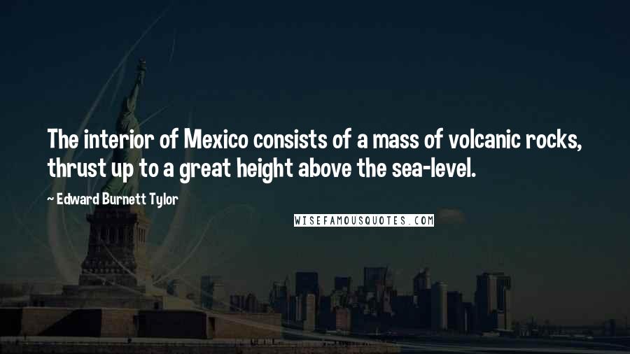 Edward Burnett Tylor quotes: The interior of Mexico consists of a mass of volcanic rocks, thrust up to a great height above the sea-level.