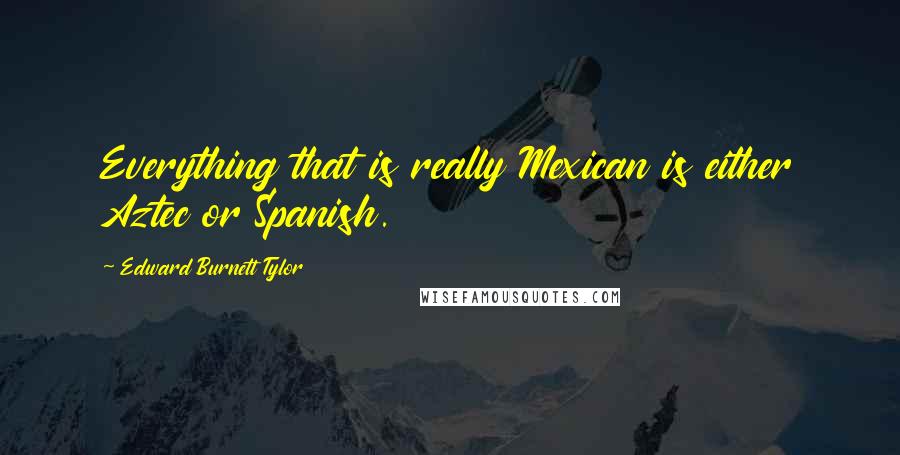 Edward Burnett Tylor quotes: Everything that is really Mexican is either Aztec or Spanish.