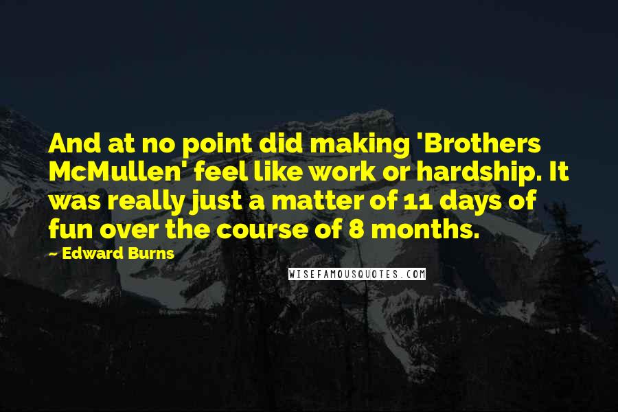 Edward Burns quotes: And at no point did making 'Brothers McMullen' feel like work or hardship. It was really just a matter of 11 days of fun over the course of 8 months. Edward Burns quotes: And at no point did making 'Brothers McMullen' feel like work or hardship. It was really just a matter of 11 days of fun over the course of 8 months.