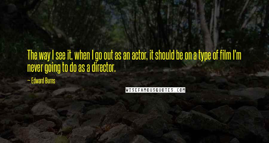 Edward Burns quotes: The way I see it, when I go out as an actor, it should be on a type of film I'm never going to do as a director.