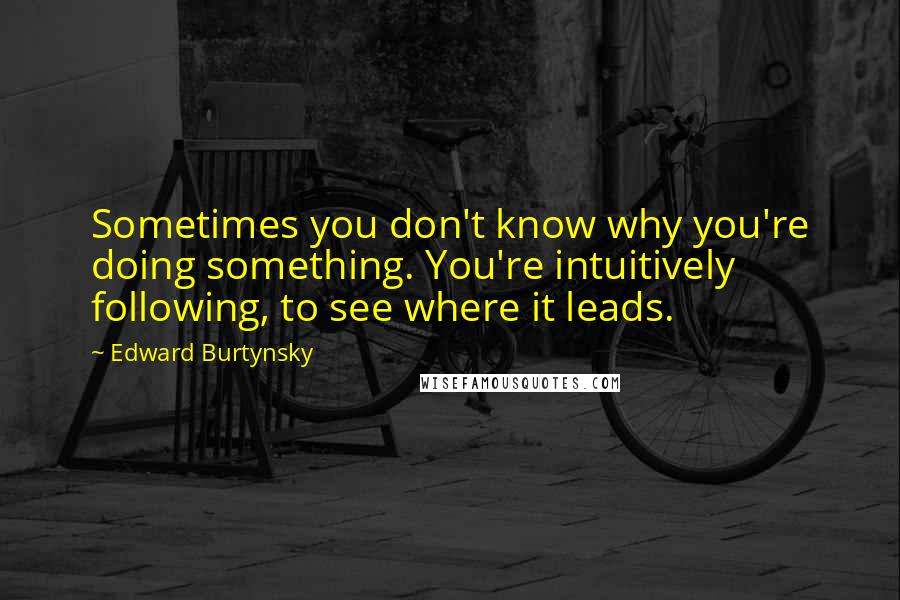 Edward Burtynsky quotes: Sometimes you don't know why you're doing something. You're intuitively following, to see where it leads.