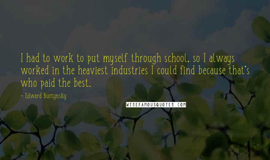 Edward Burtynsky quotes: I had to work to put myself through school, so I always worked in the heaviest industries I could find because that's who paid the best.