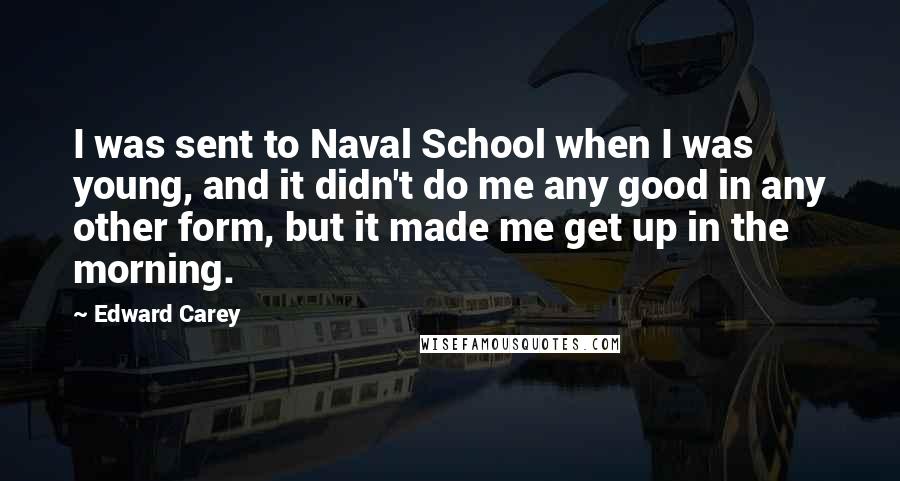 Edward Carey quotes: I was sent to Naval School when I was young, and it didn't do me any good in any other form, but it made me get up in the morning.