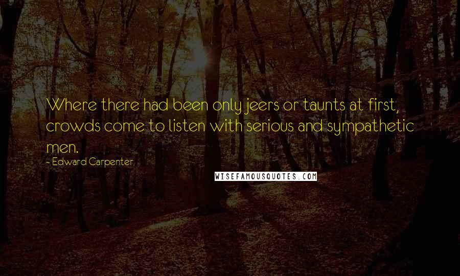 Edward Carpenter quotes: Where there had been only jeers or taunts at first, crowds come to listen with serious and sympathetic men.