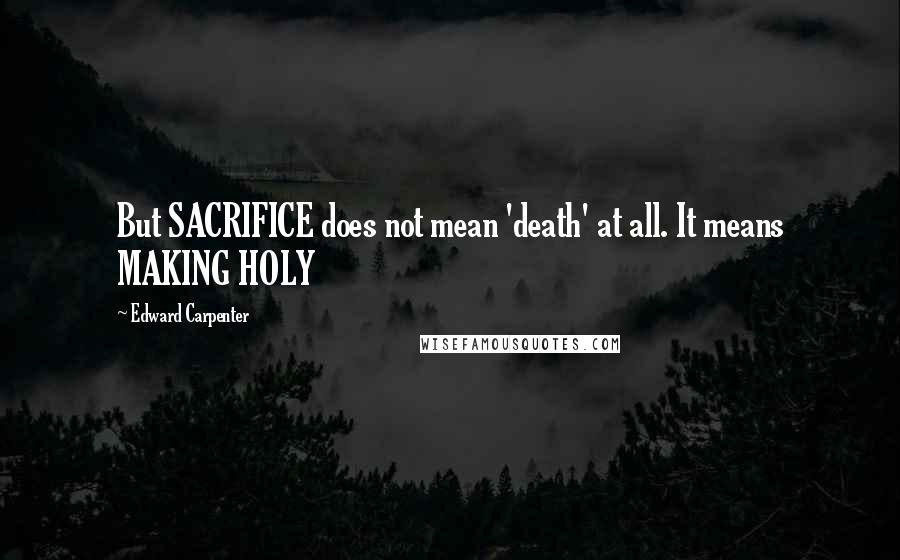 Edward Carpenter quotes: But SACRIFICE does not mean 'death' at all. It means MAKING HOLY