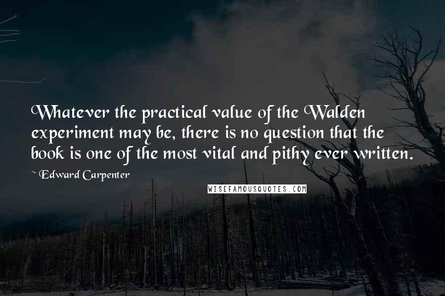 Edward Carpenter quotes: Whatever the practical value of the Walden experiment may be, there is no question that the book is one of the most vital and pithy ever written.