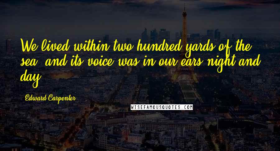 Edward Carpenter quotes: We lived within two hundred yards of the sea, and its voice was in our ears night and day.