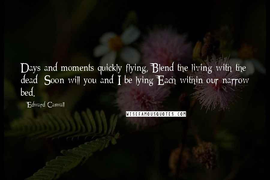 Edward Caswall quotes: Days and moments quickly flying, Blend the living with the dead; Soon will you and I be lying Each within our narrow bed. Edward Caswall quotes: Days and moments quickly flying, Blend the living with the dead; Soon will you and I be lying Each within our narrow bed.