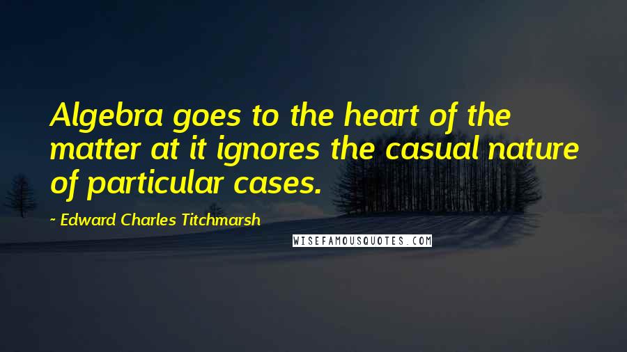 Edward Charles Titchmarsh quotes: Algebra goes to the heart of the matter at it ignores the casual nature of particular cases.