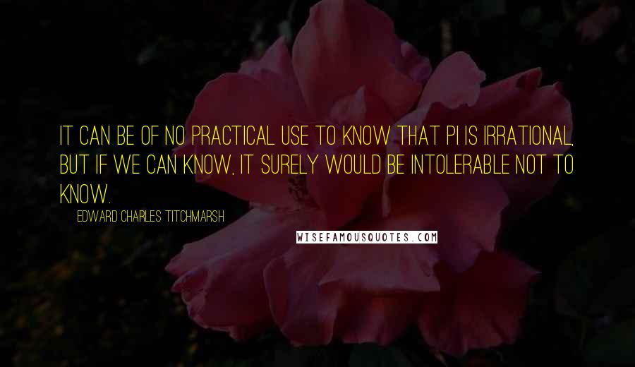 Edward Charles Titchmarsh quotes: It can be of no practical use to know that Pi is irrational, but if we can know, it surely would be intolerable not to know.