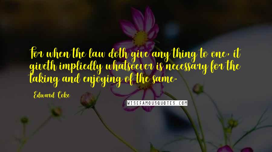 Edward Coke quotes: For when the law doth give any thing to one, it giveth impliedly whatsoever is necessary for the taking and enjoying of the same.