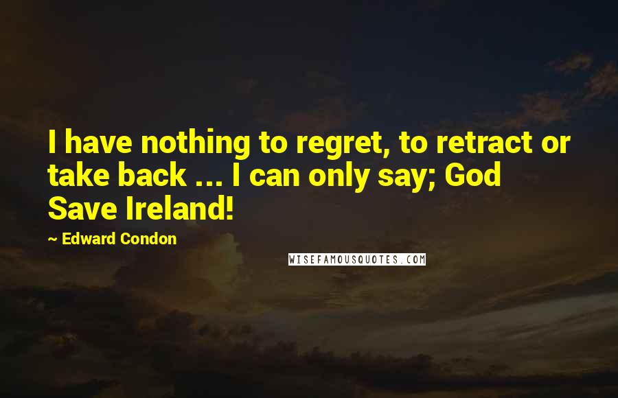 Edward Condon quotes: I have nothing to regret, to retract or take back ... I can only say; God Save Ireland!