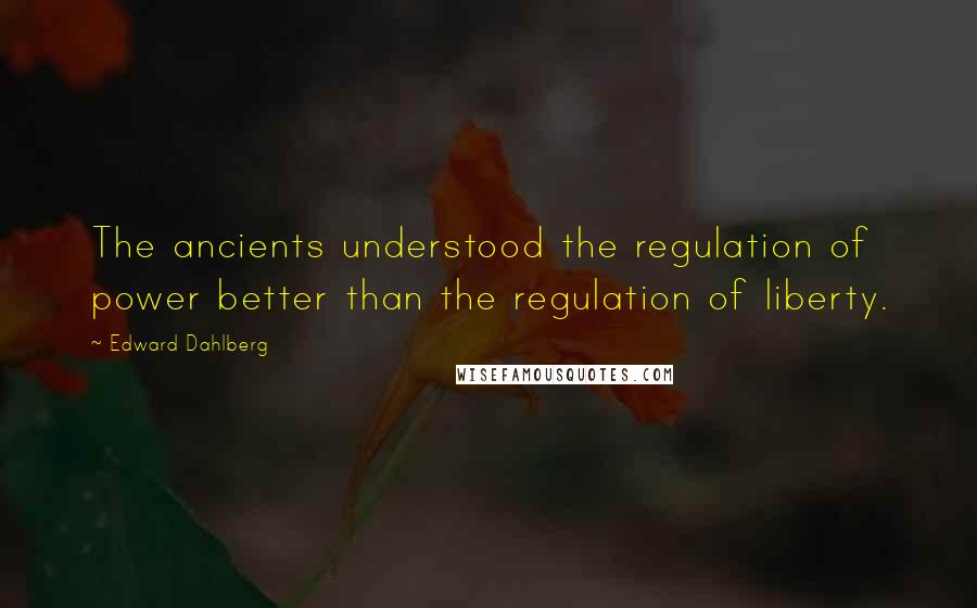 Edward Dahlberg quotes: The ancients understood the regulation of power better than the regulation of liberty.
